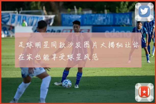 足球明星同款沙发图片大揭秘让你在家也能享受球星风范