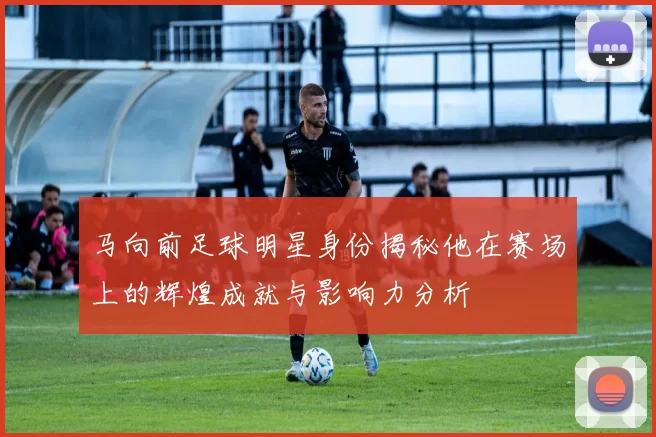 马向前足球明星身份揭秘他在赛场上的辉煌成就与影响力分析
