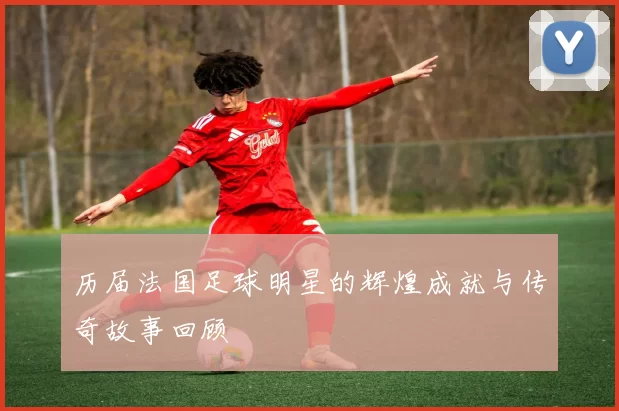 历届法国足球明星的辉煌成就与传奇故事回顾