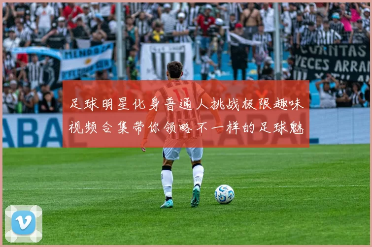 足球明星化身普通人挑战极限趣味视频合集带你领略不一样的足球魅力