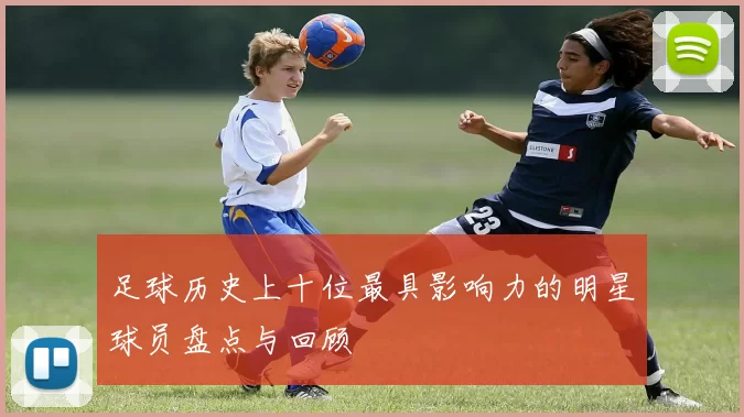 足球历史上十位最具影响力的明星球员盘点与回顾