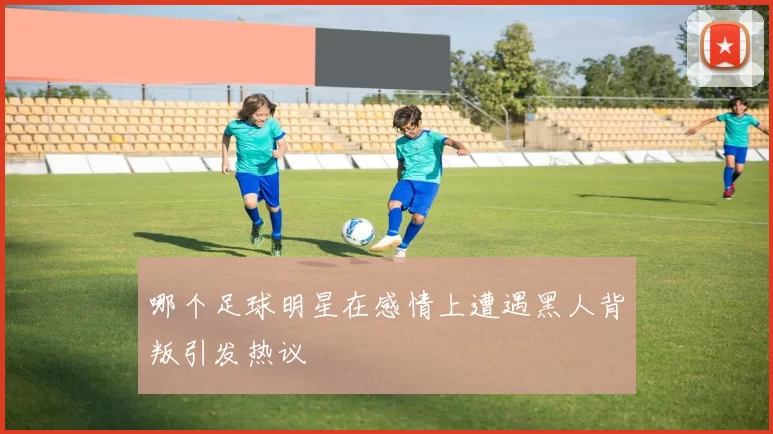 哪个足球明星在感情上遭遇黑人背叛引发热议