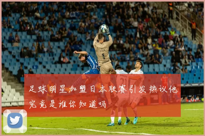 足球明星加盟日本联赛引发热议他究竟是谁你知道吗