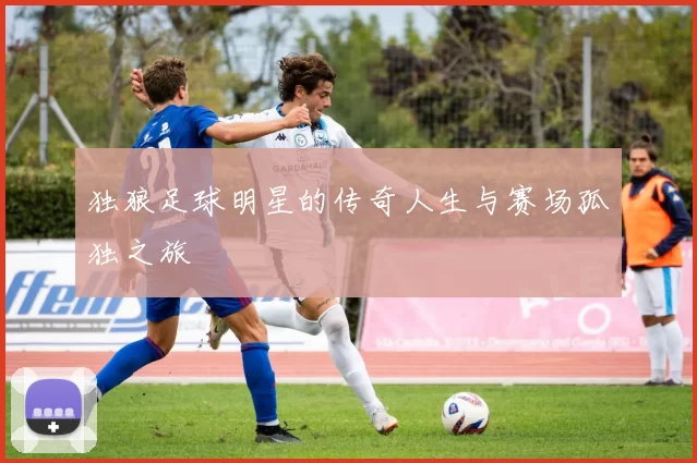 独狼足球明星的传奇人生与赛场孤独之旅