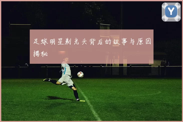 足球明星剃光头背后的故事与原因揭秘