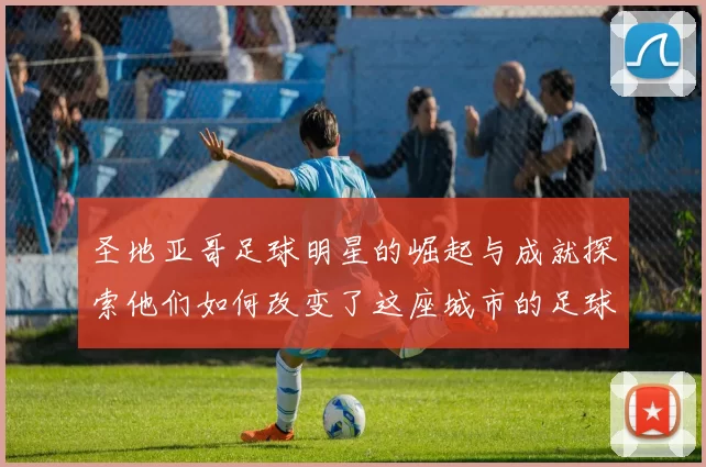 圣地亚哥足球明星的崛起与成就探索他们如何改变了这座城市的足球文化
