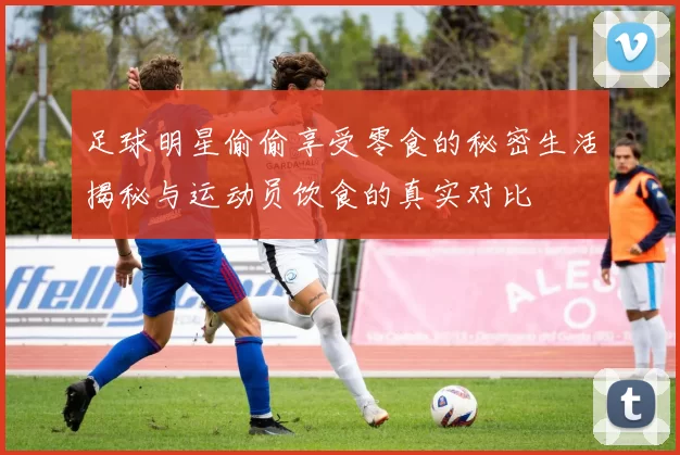 足球明星偷偷享受零食的秘密生活揭秘与运动员饮食的真实对比