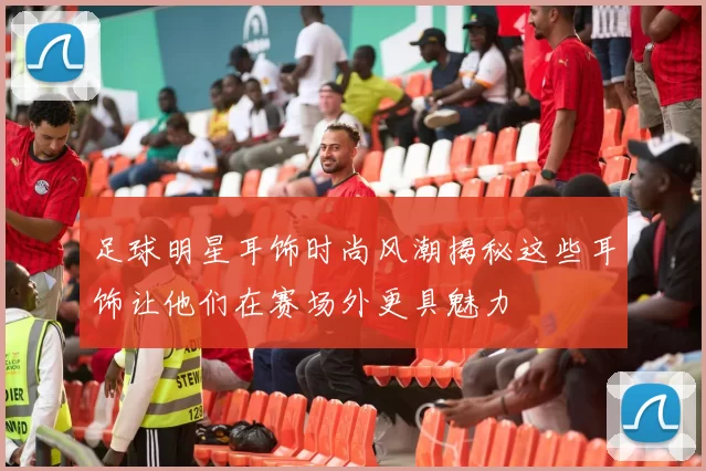 足球明星耳饰时尚风潮揭秘这些耳饰让他们在赛场外更具魅力