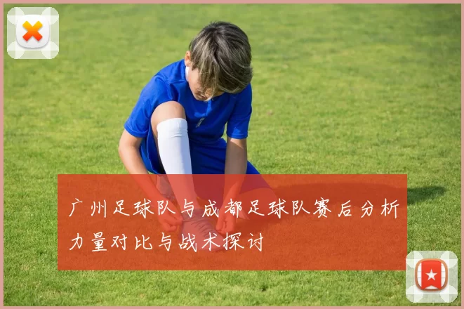 广州足球队与成都足球队赛后分析力量对比与战术探讨