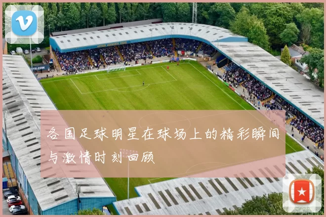 各国足球明星在球场上的精彩瞬间与激情时刻回顾