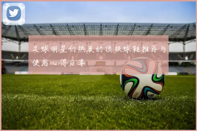 足球明星们热衷的顶级球鞋推荐与使用心得分享