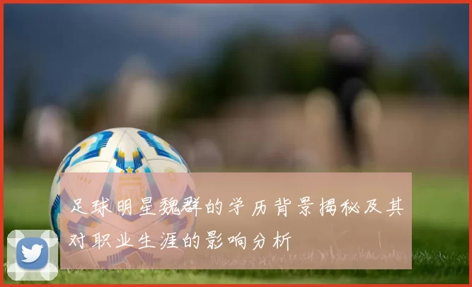 足球明星魏群的学历背景揭秘及其对职业生涯的影响分析