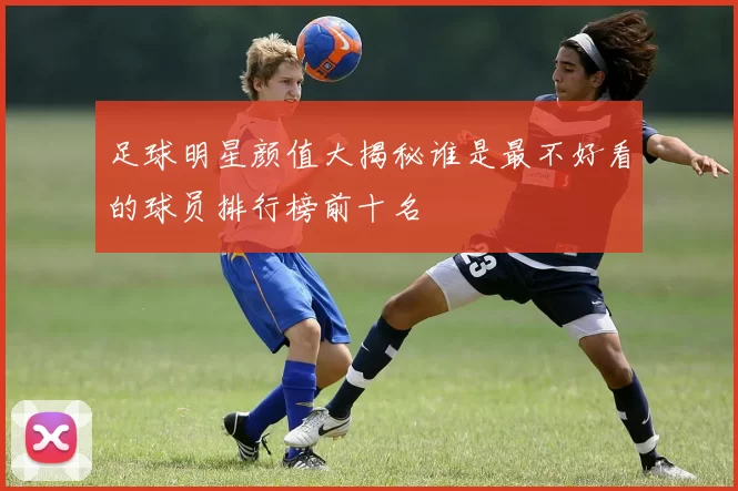足球明星颜值大揭秘谁是最不好看的球员排行榜前十名