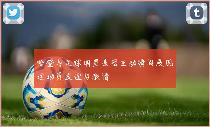 哈登与足球明星亲密互动瞬间展现运动员友谊与激情