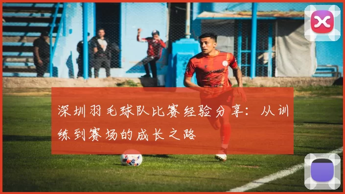 深圳羽毛球队比赛经验分享：从训练到赛场的成长之路