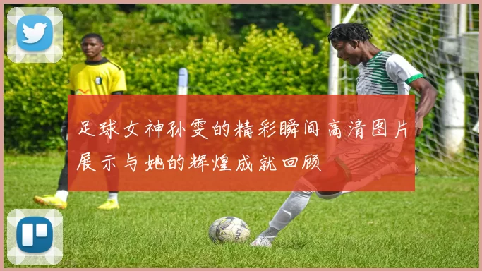足球女神孙雯的精彩瞬间高清图片展示与她的辉煌成就回顾