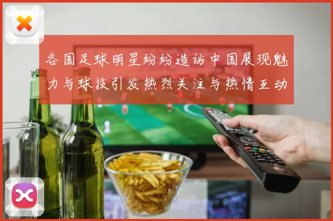各国足球明星纷纷造访中国展现魅力与球技引发热烈关注与热情互动