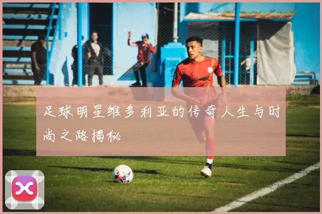 足球明星维多利亚的传奇人生与时尚之路揭秘
