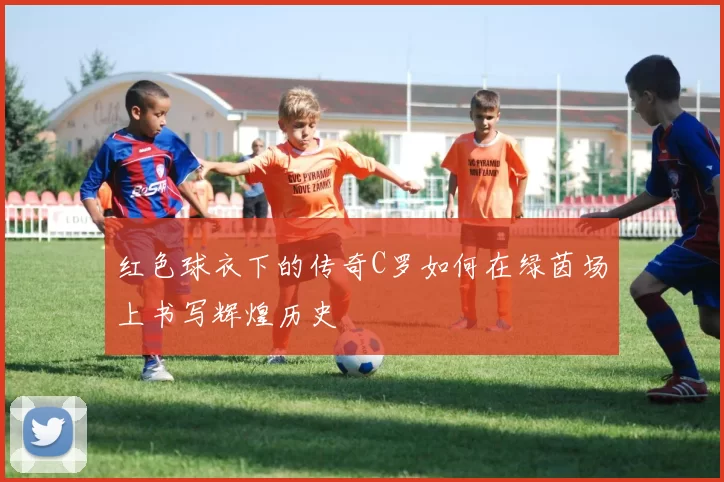 红色球衣下的传奇C罗如何在绿茵场上书写辉煌历史