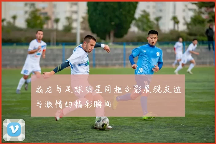 成龙与足球明星同框合影展现友谊与激情的精彩瞬间