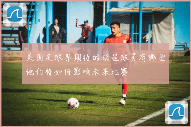 美国足球界期待的明星球员有哪些他们将如何影响未来比赛