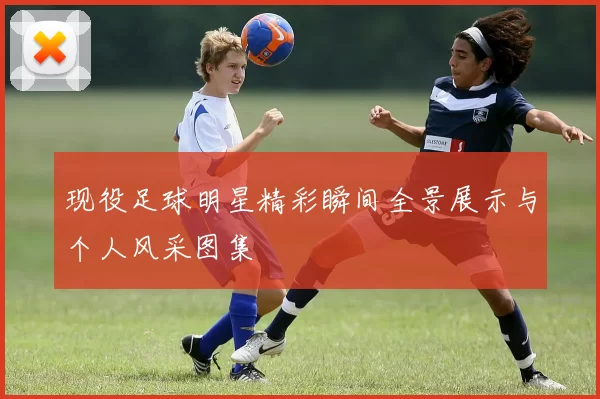 现役足球明星精彩瞬间全景展示与个人风采图集