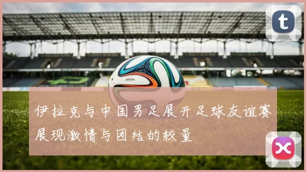 伊拉克与中国男足展开足球友谊赛展现激情与团结的较量