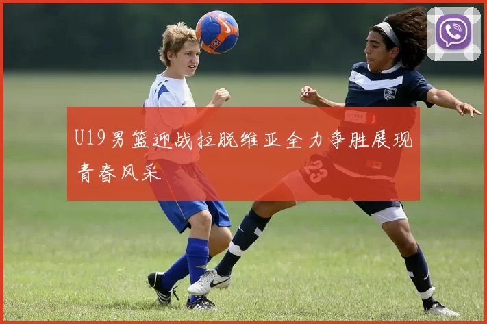U19男篮迎战拉脱维亚全力争胜展现青春风采