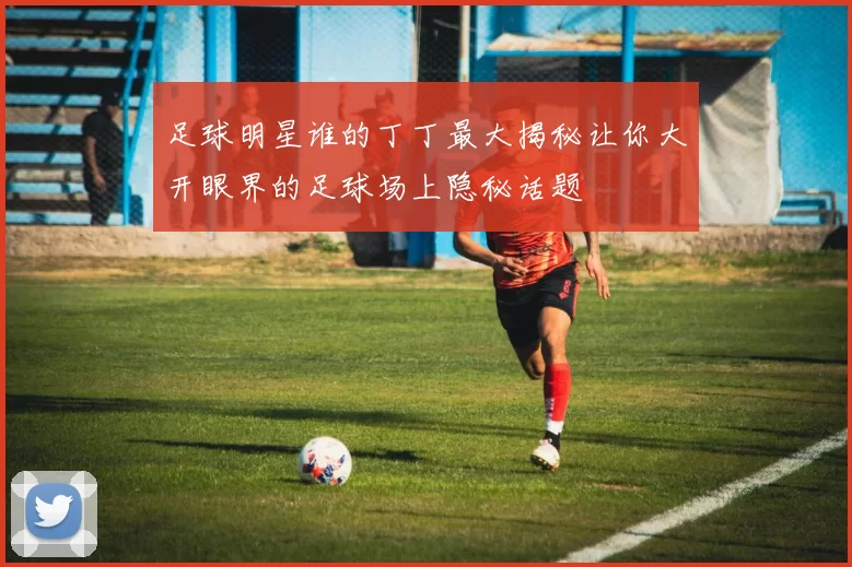 足球明星谁的丁丁最大揭秘让你大开眼界的足球场上隐秘话题