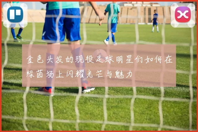 金色头发的现役足球明星们如何在绿茵场上闪耀光芒与魅力