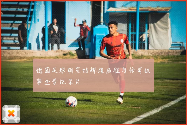 德国足球明星的辉煌历程与传奇故事全景纪录片