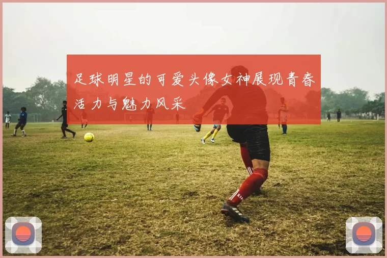 足球明星的可爱头像女神展现青春活力与魅力风采