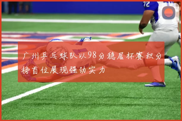 广州乒乓球队以98分稳居杯赛积分榜首位展现强劲实力