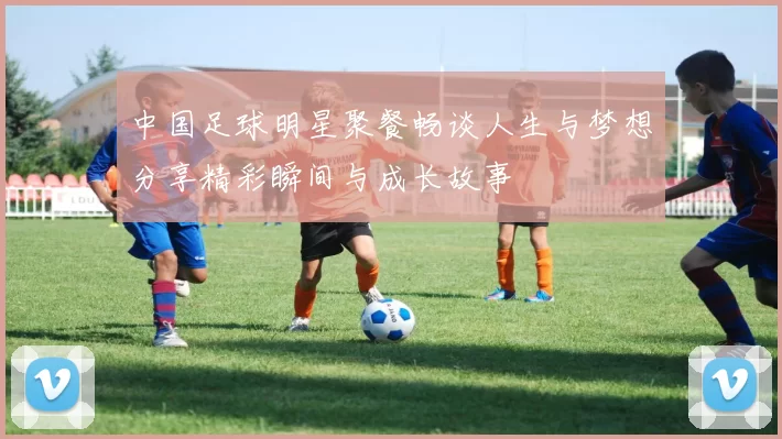 中国足球明星聚餐畅谈人生与梦想分享精彩瞬间与成长故事