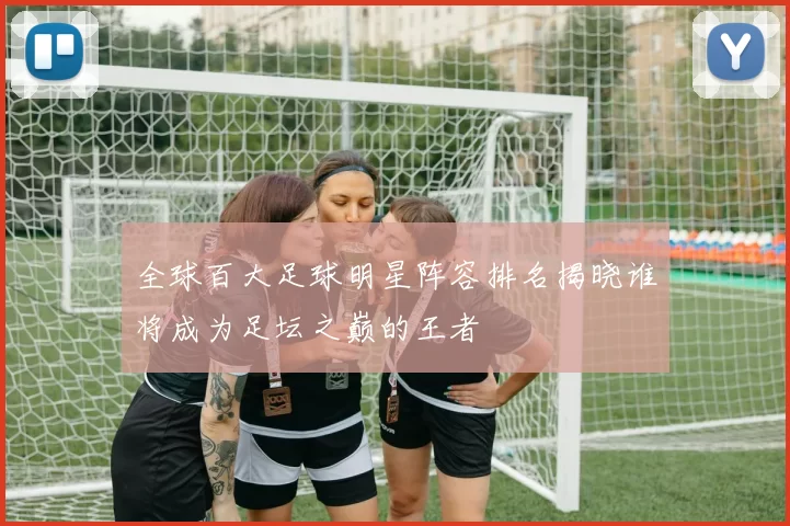 全球百大足球明星阵容排名揭晓谁将成为足坛之巅的王者