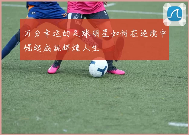 万分幸运的足球明星如何在逆境中崛起成就辉煌人生