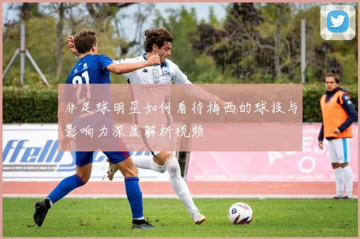 非足球明星如何看待梅西的球技与影响力深度解析视频