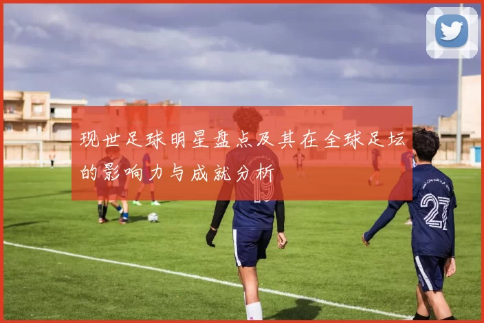 现世足球明星盘点及其在全球足坛的影响力与成就分析