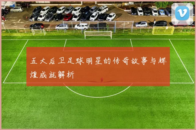 五大后卫足球明星的传奇故事与辉煌成就解析