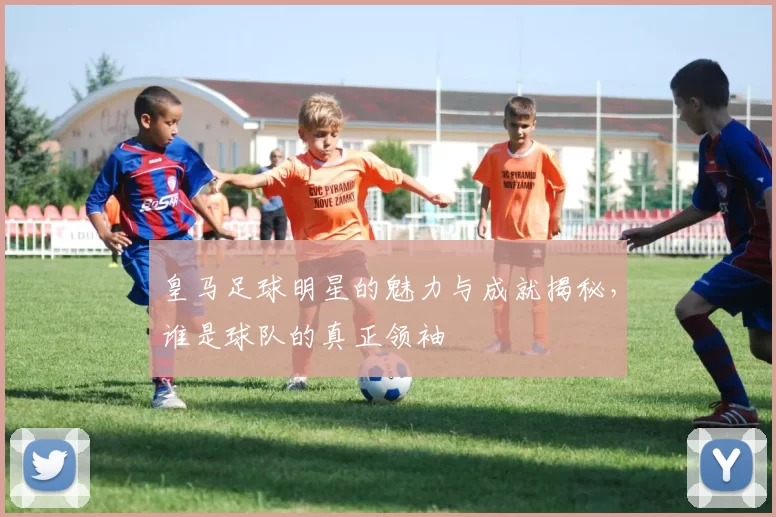 皇马足球明星的魅力与成就揭秘，谁是球队的真正领袖