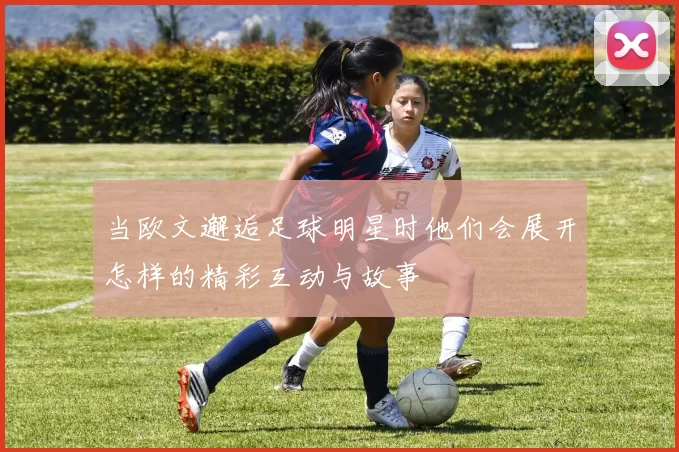 当欧文邂逅足球明星时他们会展开怎样的精彩互动与故事