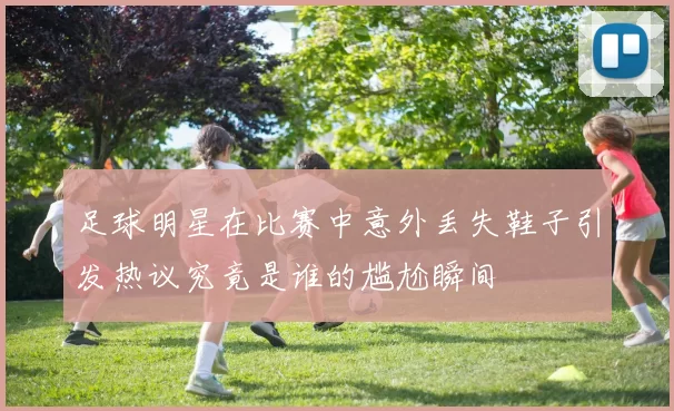 足球明星在比赛中意外丢失鞋子引发热议究竟是谁的尴尬瞬间