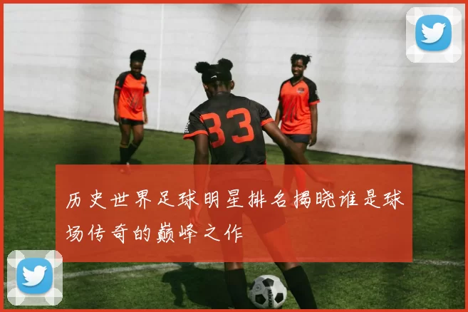 历史世界足球明星排名揭晓谁是球场传奇的巅峰之作
