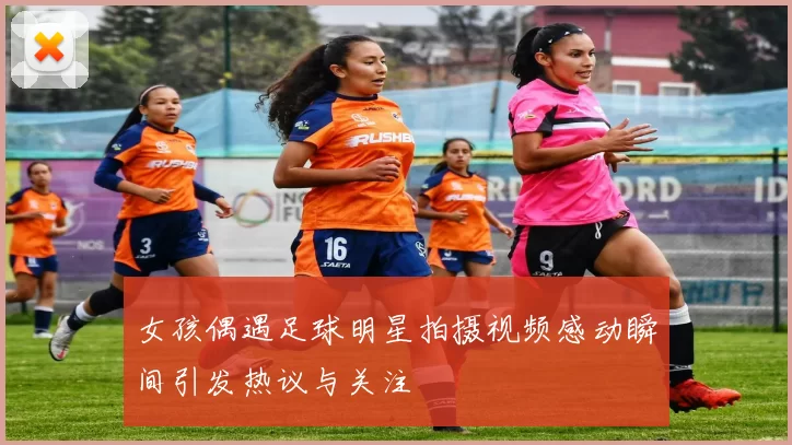 女孩偶遇足球明星拍摄视频感动瞬间引发热议与关注