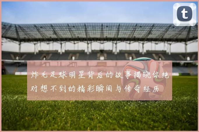 炸毛足球明星背后的故事揭晓你绝对想不到的精彩瞬间与传奇经历