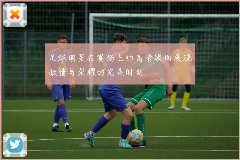 足球明星在赛场上的高清瞬间展现激情与荣耀的完美时刻