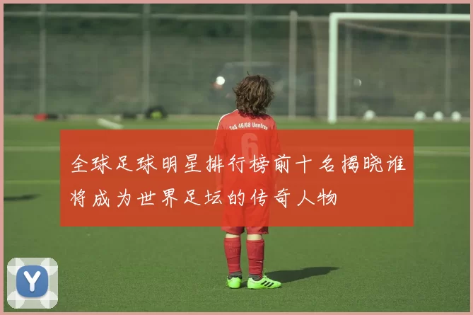 全球足球明星排行榜前十名揭晓谁将成为世界足坛的传奇人物