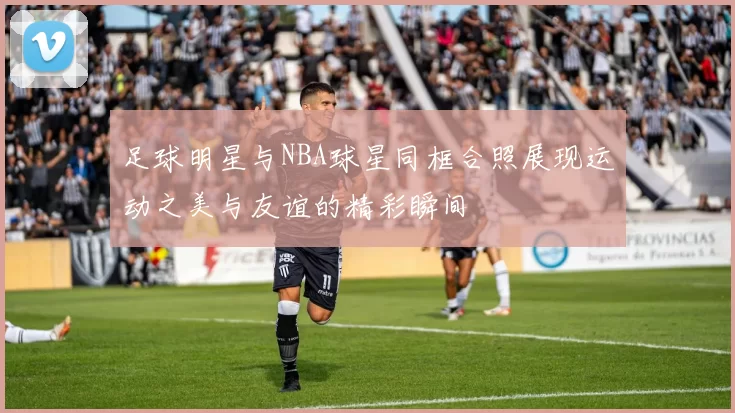 足球明星与NBA球星同框合照展现运动之美与友谊的精彩瞬间