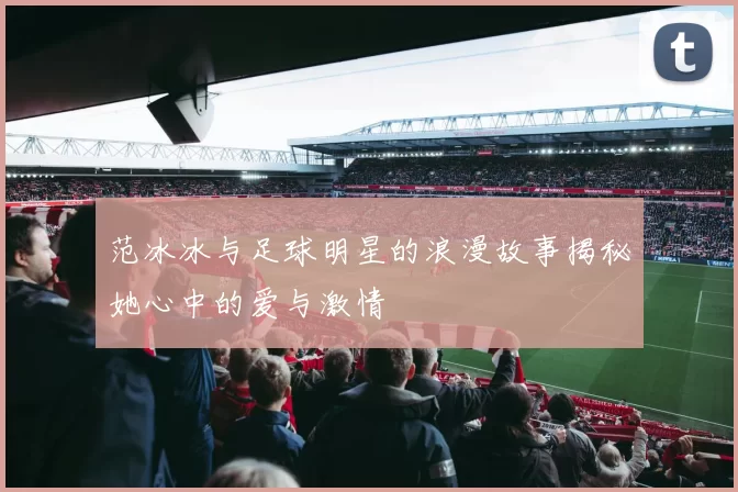 范冰冰与足球明星的浪漫故事揭秘她心中的爱与激情