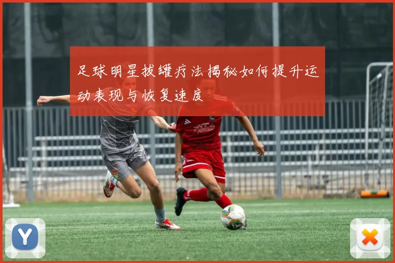 足球明星拔罐疗法揭秘如何提升运动表现与恢复速度